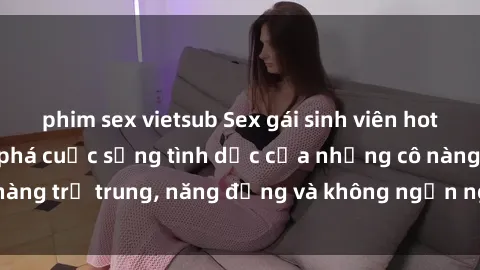 phim sex vietsub Sex gái sinh viên hot nhất: Cùng khám phá cuộc sống tình dục của những cô nàng trẻ trung, năng động và không ngần ngại thử nghiệm!