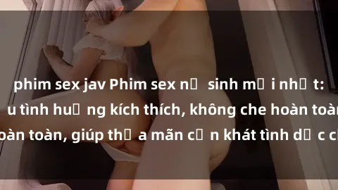 phim sex jav Phim sex nữ sinh mới nhất: Trải nghiệm nhiều tình huống kích thích, không che hoàn toàn, giúp thỏa mãn cơn khát tình dục của các bạn trẻ