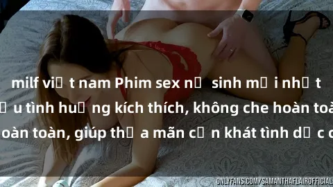 milf việt nam Phim sex nữ sinh mới nhất: Trải nghiệm nhiều tình huống kích thích, không che hoàn toàn, giúp thỏa mãn cơn khát tình dục của các bạn trẻ