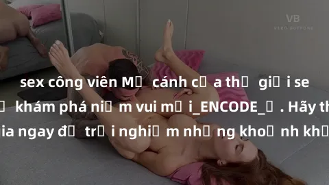 sex công viên Mở cánh cửa thế giới sex MILF Việt Nam để khám phá niềm vui mới_ENCODE_. Hãy tham gia ngay để trải nghiệm những khoảnh khắc đầy kích thích và đam mê.