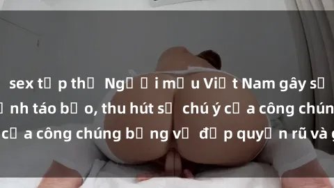 sex tập thể Người mẫu Việt Nam gây sốt với loạt shoot ảnh táo bạo, thu hút sự chú ý của công chúng bằng vẻ đẹp quyến rũ và gợi cảm.