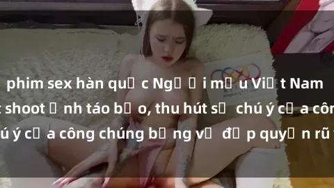 phim sex hàn quốc Người mẫu Việt Nam gây sốt với loạt shoot ảnh táo bạo, thu hút sự chú ý của công chúng bằng vẻ đẹp quyến rũ và gợi cảm.