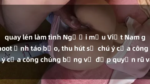 quay lén làm tình Người mẫu Việt Nam gây sốt với loạt shoot ảnh táo bạo, thu hút sự chú ý của công chúng bằng vẻ đẹp quyến rũ và gợi cảm.