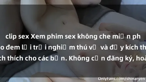 clip sex Xem phim sex không che miễn phí tại đây, đảm bảo đem lại trải nghiệm thú vị và đầy kích thích cho các bạn. Không cần đăng ký, hoàn toàn miễn phí.