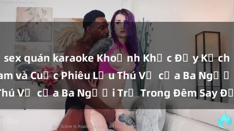 sex quán karaoke Khoảnh Khắc Đầy Kịch Tính: Sex  Việt Nam và Cuộc Phiêu Lưu Thú Vị của Ba Người Trẻ Trong Đêm Say Đắm