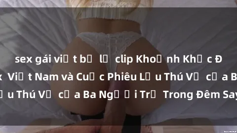 sex gái việt bị lộ clip Khoảnh Khắc Đầy Kịch Tính: Sex  Việt Nam và Cuộc Phiêu Lưu Thú Vị của Ba Người Trẻ Trong Đêm Say Đắm