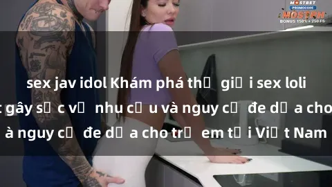 sex jav idol Khám phá thế giới sex loli Việt Nam: Sự thật gây sốc về nhu cầu và nguy cơ đe dọa cho trẻ em tại Việt Nam