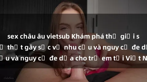 sex châu âu vietsub Khám phá thế giới sex loli Việt Nam: Sự thật gây sốc về nhu cầu và nguy cơ đe dọa cho trẻ em tại Việt Nam