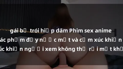 gái bị trói hiếp dâm Phim sex anime đỉnh cao: Những tác phẩm đầy nước mắt và cảm xúc khiến người xem không thể rời mắt khỏi màn hình