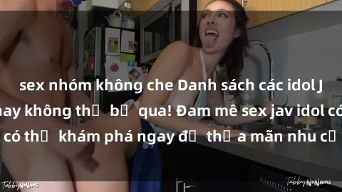 sex nhóm không che Danh sách các idol JAV hot nhất hiện nay không thể bỏ qua! Đam mê sex jav idol có thể khám phá ngay để thỏa mãn nhu cầu giải trí của mình!
