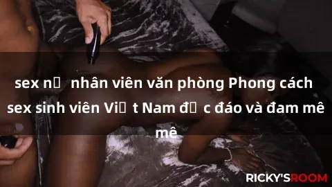 sex nữ nhân viên văn phòng Phong cách sex sinh viên Việt Nam độc đáo và đam mê